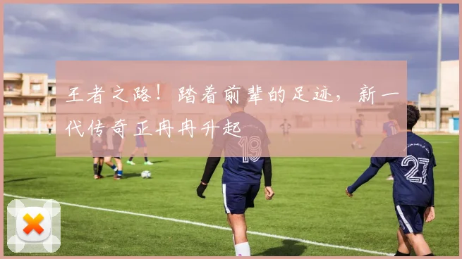 王者之路！踏着前辈的足迹，新一代传奇正冉冉升起